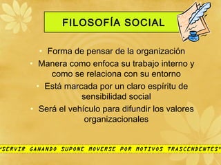 FILOSOFÍA SOCIAL
• Forma de pensar de la organización
• Manera como enfoca su trabajo interno y
como se relaciona con su entorno
• Está marcada por un claro espíritu de
sensibilidad social
• Será el vehículo para difundir los valores
organizacionales
“SERVIR GANANDO SUPONE MOVERSE POR MOTIVOS TRASCENDENTES”
 