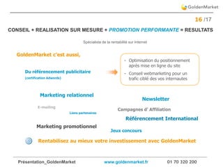 Présentation_GoldenMarket www.goldenmarket.fr 01 70 320 200
16 /17
GoldenMarket c’est aussi,
Rentabilisez au mieux votre investissement avec GoldenMarket
- Optimisation du positionnement
après mise en ligne du site
- Conseil webmarketing pour un
trafic ciblé des vos internautes
Marketing relationnel
E-mailing
Jeux concours
Campagnes d’ Affiliation
Du référencement publicitaire
(certification Adwords)
Liens partenaires
Newsletter
Marketing promotionnel
Référencement International
CONSEIL + REALISATION SUR MESURE + PROMOTION PERFORMANTE = RESULTATS
Spécialiste de la rentabilité sur Internet
 