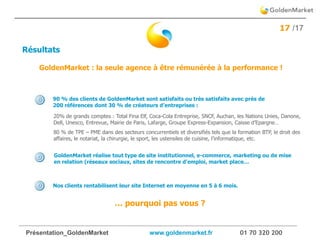 Présentation_GoldenMarket www.goldenmarket.fr 01 70 320 200
17 /17
NOTRE METHODOLOGIE
Résultats
Nos clients rentabilisent leur site Internet en moyenne en 5 à 6 mois.
GoldenMarket réalise tout type de site institutionnel, e-commerce, marketing ou de mise
en relation (réseaux sociaux, sites de rencontre d’emploi, market place…
… pourquoi pas vous ?
20% de grands comptes : Total Fina Elf, Coca-Cola Entreprise, SNCF, Auchan, les Nations Unies, Danone,
Dell, Unesco, Entrevue, Mairie de Paris, Lafarge, Groupe Express-Expansion, Caisse d’Epargne…
80 % de TPE – PME dans des secteurs concurrentiels et diversifiés tels que la formation BTP, le droit des
affaires, le notariat, la chirurgie, le sport, les ustensiles de cuisine, l’informatique, etc.
90 % des clients de GoldenMarket sont satisfaits ou très satisfaits avec près de
200 références dont 30 % de créateurs d’entreprises :
GoldenMarket : la seule agence à être rémunérée à la performance !
 