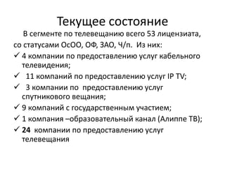 Текущее состояние
В сегменте по телевещанию всего 53 лицензиата,
со статусами ОсОО, ОФ, ЗАО, Ч/п. Из них:
 4 компании по предоставлению услуг кабельного
телевидения;
 11 компаний по предоставлению услуг IP TV;
 3 компании по предоставлению услуг
спутникового вещания;
 9 компаний с государственным участием;
 1 компания –образовательный канал (Алиппе ТВ);
 24 компании по предоставлению услуг
телевещания
 
