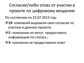 Согласие/либо отказ от участия в
проекте по цифровому вещанию
По состоянию на 23.07.2013 год:
19- компаний выразили свое согласие по
участию в данном проекте;
2 –компании не могут предоставить
информацию по статусу ;
3- компании не предоставили ответ
 
