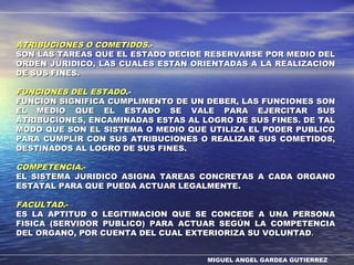 MIGUEL ANGEL GARDEA GUTIERREZ
ATRIBUCIONES O COMETIDOSATRIBUCIONES O COMETIDOS.-.-
SON LAS TAREAS QUE EL ESTADO DECIDE RESERVARSE POR MEDIO DELSON LAS TAREAS QUE EL ESTADO DECIDE RESERVARSE POR MEDIO DEL
ORDEN JURIDICO, LAS CUALES ESTAN ORIENTADAS A LA REALIZACIONORDEN JURIDICO, LAS CUALES ESTAN ORIENTADAS A LA REALIZACION
DE SUS FINES.DE SUS FINES.
FUNCIONES DEL ESTADOFUNCIONES DEL ESTADO.-.-
FUNCION SIGNIFICA CUMPLIMENTO DE UN DEBER, LAS FUNCIONES SONFUNCION SIGNIFICA CUMPLIMENTO DE UN DEBER, LAS FUNCIONES SON
EL MEDIO QUE EL ESTADO SE VALE PARA EJERCITAR SUSEL MEDIO QUE EL ESTADO SE VALE PARA EJERCITAR SUS
ATRIBUCIONES, ENCAMINADAS ESTAS AL LOGRO DE SUS FINES. DE TALATRIBUCIONES, ENCAMINADAS ESTAS AL LOGRO DE SUS FINES. DE TAL
MODO QUE SON EL SISTEMA O MEDIO QUE UTILIZA EL PODER PUBLICOMODO QUE SON EL SISTEMA O MEDIO QUE UTILIZA EL PODER PUBLICO
PARA CUMPLIR CON SUS ATRIBUCIONES O REALIZAR SUS COMETIDOS,PARA CUMPLIR CON SUS ATRIBUCIONES O REALIZAR SUS COMETIDOS,
DESTINADOS AL LOGRO DE SUS FINES.DESTINADOS AL LOGRO DE SUS FINES.
COMPETENCIACOMPETENCIA.-.-
EL SISTEMA JURIDICO ASIGNA TAREAS CONCRETAS A CADA ORGANOEL SISTEMA JURIDICO ASIGNA TAREAS CONCRETAS A CADA ORGANO
ESTATAL PARA QUE PUEDA ACTUAR LEGALMENTE.ESTATAL PARA QUE PUEDA ACTUAR LEGALMENTE.
FACULTADFACULTAD.-.-
ES LA APTITUD O LEGITIMACION QUE SE CONCEDE A UNA PERSONAES LA APTITUD O LEGITIMACION QUE SE CONCEDE A UNA PERSONA
FISICA (SERVIDOR PUBLICO) PARA ACTUAR SEGÚN LA COMPETENCIAFISICA (SERVIDOR PUBLICO) PARA ACTUAR SEGÚN LA COMPETENCIA
DEL ORGANO, POR CUENTA DEL CUAL EXTERIORIZA SU VOLUNTADDEL ORGANO, POR CUENTA DEL CUAL EXTERIORIZA SU VOLUNTAD..
 