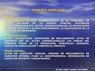 MIGUEL ANGEL GARDEA GUTIERREZ
PODER LEGISLATIVOPODER LEGISLATIVO.-.-
ACTOS ADMINISTRATIVOS NOMBRAMIENTO DE SU PERSONAL DEACTOS ADMINISTRATIVOS NOMBRAMIENTO DE SU PERSONAL DE
APOYO, REVISION DE LA CUENTA PUBLICA, AUTORIZARAPOYO, REVISION DE LA CUENTA PUBLICA, AUTORIZAR
CONDECORACIONES ETC. ACTOS JURISDICCIONALES: LA INSTRUCCIÓNCONDECORACIONES ETC. ACTOS JURISDICCIONALES: LA INSTRUCCIÓN
DE JUICIO POLITICO A ALTOS FUNCIONARIOS, LA CALIFICACION DE LADE JUICIO POLITICO A ALTOS FUNCIONARIOS, LA CALIFICACION DE LA
ELECCION DE PRESIDENTE.ELECCION DE PRESIDENTE.
PODER EJECUTIVOPODER EJECUTIVO.-.-
ACTOS LEGISLATIVOS: EXPEDICION DE REGLAMENTOS LEYES DEACTOS LEGISLATIVOS: EXPEDICION DE REGLAMENTOS LEYES DE
URGENCIA ART 29.- ACTOS JURISDICCIONALES LAS TAREAS DELURGENCIA ART 29.- ACTOS JURISDICCIONALES LAS TAREAS DEL
TRIBUNAL FISCAL DE LA FEDERACION, TRIBUNALES AGRARIOS,TRIBUNAL FISCAL DE LA FEDERACION, TRIBUNALES AGRARIOS,
JUNTAS DE CONCILIACION Y ARBITRAJE, PROFECO.JUNTAS DE CONCILIACION Y ARBITRAJE, PROFECO.
PODER JUDICIALPODER JUDICIAL.-.-
ACTOS DE CARÁCTER JUDICIAL, EMISION DE REGLAMENTOS DEACTOS DE CARÁCTER JUDICIAL, EMISION DE REGLAMENTOS DE
CARÁCTER INTERNO, FIJAR LA JURISPRUDENCIA.- DESIGNACION DECARÁCTER INTERNO, FIJAR LA JURISPRUDENCIA.- DESIGNACION DE
JUECES DE DISTRITO Y MAGISTRADOS.JUECES DE DISTRITO Y MAGISTRADOS.
PODERES PUBLICOSPODERES PUBLICOS
 