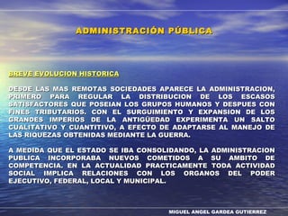 MIGUEL ANGEL GARDEA GUTIERREZ
BREVE EVOLUCION HISTORICABREVE EVOLUCION HISTORICA
DESDE LAS MAS REMOTAS SOCIEDADES APARECE LA ADMINISTRACION,DESDE LAS MAS REMOTAS SOCIEDADES APARECE LA ADMINISTRACION,
PRIMERO PARA REGULAR LA DISTRIBUCION DE LOS ESCASOSPRIMERO PARA REGULAR LA DISTRIBUCION DE LOS ESCASOS
SATISFACTORES QUE POSEIAN LOS GRUPOS HUMANOS Y DESPUES CONSATISFACTORES QUE POSEIAN LOS GRUPOS HUMANOS Y DESPUES CON
FINES TRIBUTARIOS. CON EL SURGUIMIENTO Y EXPANSION DE LOSFINES TRIBUTARIOS. CON EL SURGUIMIENTO Y EXPANSION DE LOS
GRANDES IMPERIOS DE LA ANTIGÜEDAD EXPERIMENTA UN SALTOGRANDES IMPERIOS DE LA ANTIGÜEDAD EXPERIMENTA UN SALTO
CUALITATIVO Y CUANTITIVO, A EFECTO DE ADAPTARSE AL MANEJO DECUALITATIVO Y CUANTITIVO, A EFECTO DE ADAPTARSE AL MANEJO DE
LAS RIQUEZAS OBTENIDAS MEDIANTE LA GUERRA.LAS RIQUEZAS OBTENIDAS MEDIANTE LA GUERRA.
A MEDIDA QUE EL ESTADO SE IBA CONSOLIDANDO, LA ADMINISTRACIONA MEDIDA QUE EL ESTADO SE IBA CONSOLIDANDO, LA ADMINISTRACION
PUBLICA INCORPORABA NUEVOS COMETIDOS A SU AMBITO DEPUBLICA INCORPORABA NUEVOS COMETIDOS A SU AMBITO DE
COMPETENCIA. EN LA ACTUALIDAD PRACTICAMENTE TODA ACTIVIDADCOMPETENCIA. EN LA ACTUALIDAD PRACTICAMENTE TODA ACTIVIDAD
SOCIAL IMPLICA RELACIONES CON LOS ORGANOS DEL PODERSOCIAL IMPLICA RELACIONES CON LOS ORGANOS DEL PODER
EJECUTIVO, FEDERAL, LOCAL Y MUNICIPAL.EJECUTIVO, FEDERAL, LOCAL Y MUNICIPAL.
ADMINISTRACIÓN PÚBLICAADMINISTRACIÓN PÚBLICA
 