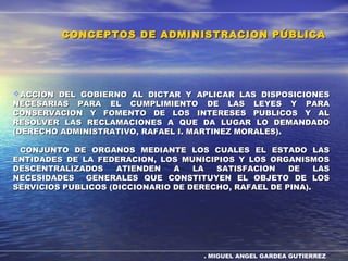 . MIGUEL ANGEL GARDEA GUTIERREZ
ACCION DEL GOBIERNO AL DICTAR Y APLICAR LAS DISPOSICIONESACCION DEL GOBIERNO AL DICTAR Y APLICAR LAS DISPOSICIONES
NECESARIAS PARA EL CUMPLIMIENTO DE LAS LEYES Y PARANECESARIAS PARA EL CUMPLIMIENTO DE LAS LEYES Y PARA
CONSERVACION Y FOMENTO DE LOS INTERESES PUBLICOS Y ALCONSERVACION Y FOMENTO DE LOS INTERESES PUBLICOS Y AL
RESOLVER LAS RECLAMACIONES A QUE DA LUGAR LO DEMANDADORESOLVER LAS RECLAMACIONES A QUE DA LUGAR LO DEMANDADO
(DERECHO ADMINISTRATIVO, RAFAEL I. MARTINEZ MORALES).(DERECHO ADMINISTRATIVO, RAFAEL I. MARTINEZ MORALES).
CONJUNTO DE ORGANOS MEDIANTE LOS CUALES EL ESTADO LASCONJUNTO DE ORGANOS MEDIANTE LOS CUALES EL ESTADO LAS
ENTIDADES DE LA FEDERACION, LOS MUNICIPIOS Y LOS ORGANISMOSENTIDADES DE LA FEDERACION, LOS MUNICIPIOS Y LOS ORGANISMOS
DESCENTRALIZADOS ATIENDEN A LA SATISFACION DE LASDESCENTRALIZADOS ATIENDEN A LA SATISFACION DE LAS
NECESIDADES GENERALES QUE CONSTITUYEN EL OBJETO DE LOSNECESIDADES GENERALES QUE CONSTITUYEN EL OBJETO DE LOS
SERVICIOS PUBLICOS (DICCIONARIO DE DERECHO, RAFAEL DE PINA).SERVICIOS PUBLICOS (DICCIONARIO DE DERECHO, RAFAEL DE PINA).
CONCEPTOS DE ADMINISTRACION PÚBLICACONCEPTOS DE ADMINISTRACION PÚBLICA
 