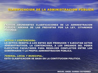 MIGUEL ANGEL GARDEA GUTIERREZ
EXISTEN ABUNDANTES CLASIFICACIONES DE LA ADMINISTRACIONEXISTEN ABUNDANTES CLASIFICACIONES DE LA ADMINISTRACION
PÚBLICA, ADEMAS DE LAS PREVISTAS POR LA LEY, CITAREMOSPÚBLICA, ADEMAS DE LAS PREVISTAS POR LA LEY, CITAREMOS
ALGUNAS:ALGUNAS:
ACTIVA Y CONTENCIOSAACTIVA Y CONTENCIOSA.-.-
LA ACTIVA DENOTA A LOS ENTES QUE PRODUCEN Y EJECUTAN ACTOSLA ACTIVA DENOTA A LOS ENTES QUE PRODUCEN Y EJECUTAN ACTOS
ADMINISTRATIVOS. LA CONTENCIOSA, A LOS ORGANOS DEL PODERADMINISTRATIVOS. LA CONTENCIOSA, A LOS ORGANOS DEL PODER
EJECUTIVO FACULTADOS PARA RESOLVER CONFLICTOS ENTRE LOSEJECUTIVO FACULTADOS PARA RESOLVER CONFLICTOS ENTRE LOS
GOBERNADOS Y LA PROPIA ADMINISTRACION PÚBLICA.GOBERNADOS Y LA PROPIA ADMINISTRACION PÚBLICA.
FEDERAL, LOCAL Y MUNICIPALFEDERAL, LOCAL Y MUNICIPAL.-.-
ESTA CLASIFICACION SE BASA EN LA CONTITUCION POLITICAESTA CLASIFICACION SE BASA EN LA CONTITUCION POLITICA..
CLASIFICACION DE LA ADMINISTRACION PÚBLICACLASIFICACION DE LA ADMINISTRACION PÚBLICA
 