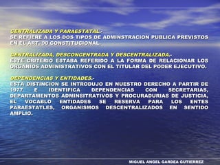 MIGUEL ANGEL GARDEA GUTIERREZ
CENTRALIZADA Y PARAESTATALCENTRALIZADA Y PARAESTATAL.-.-
SE REFIERE A LOS DOS TIPOS DE ADMINSTRACION PUBLICA PREVISTOSSE REFIERE A LOS DOS TIPOS DE ADMINSTRACION PUBLICA PREVISTOS
EN EL ART. 90 CONSTITUCIONAL.EN EL ART. 90 CONSTITUCIONAL.
CENTRALIZADA, DESCONCENTRADA Y DESCENTRALIZADACENTRALIZADA, DESCONCENTRADA Y DESCENTRALIZADA.-.-
ESTE CRITERIO ESTABA REFERIDO A LA FORMA DE RELACIONAR LOSESTE CRITERIO ESTABA REFERIDO A LA FORMA DE RELACIONAR LOS
ORGANIOS ADMINISTRATIVOS CON EL TITULAR DEL PODER EJECUTIVO.ORGANIOS ADMINISTRATIVOS CON EL TITULAR DEL PODER EJECUTIVO.
DEPENDENCIAS Y ENTIDADESDEPENDENCIAS Y ENTIDADES.-.-
ESTA DISTINCION SE INTRODUJO EN NUESTRO DERECHO A PARTIR DEESTA DISTINCION SE INTRODUJO EN NUESTRO DERECHO A PARTIR DE
1977 E IDENTIFICA DEPENDENCIAS CON SECRETARIAS,1977 E IDENTIFICA DEPENDENCIAS CON SECRETARIAS,
DEPARTAMENTOS ADMINSITRATIVOS Y PROCURADURIAS DE JUSTICIA,DEPARTAMENTOS ADMINSITRATIVOS Y PROCURADURIAS DE JUSTICIA,
EL VOCABLO ENTIDADES SE RESERVA PARA LOS ENTESEL VOCABLO ENTIDADES SE RESERVA PARA LOS ENTES
PARAESTATLES, ORGANISMOS DESCENTRALIZADOS EN SENTIDOPARAESTATLES, ORGANISMOS DESCENTRALIZADOS EN SENTIDO
AMPLIO.AMPLIO.
 
