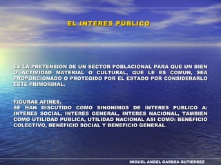 MIGUEL ANGEL GARDEA GUTIERREZ
ES LA PRETENSION DE UN SECTOR POBLACIONAL PARA QUE UN BIENES LA PRETENSION DE UN SECTOR POBLACIONAL PARA QUE UN BIEN
O ACTIVIDAD MATERIAL O CULTURAL, QUE LE ES COMUN, SEAO ACTIVIDAD MATERIAL O CULTURAL, QUE LE ES COMUN, SEA
PROPORCIONADO O PROTEGIDO POR EL ESTADO POR CONSIDERARLOPROPORCIONADO O PROTEGIDO POR EL ESTADO POR CONSIDERARLO
ESTE PRIMORDIAL.ESTE PRIMORDIAL.
FIGURAS AFINES.FIGURAS AFINES.
SE HAN DISCUTIDO COMO SINONIMOS DE INTERES PUBLICO A:SE HAN DISCUTIDO COMO SINONIMOS DE INTERES PUBLICO A:
INTERES SOCIAL, INTERES GENERAL, INTERES NACIONAL, TAMBIENINTERES SOCIAL, INTERES GENERAL, INTERES NACIONAL, TAMBIEN
COMO UTILIDAD PUBLICA, UTILIDAD NACIONAL ASI COMO: BENEFICIOCOMO UTILIDAD PUBLICA, UTILIDAD NACIONAL ASI COMO: BENEFICIO
COLECTIVO, BENEFICIO SOCIAL Y BENEFICIO GENERALCOLECTIVO, BENEFICIO SOCIAL Y BENEFICIO GENERAL..
EL INTERES PÚBLICOEL INTERES PÚBLICO
 