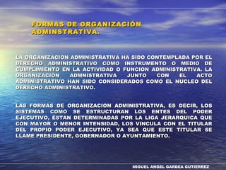 MIGUEL ANGEL GARDEA GUTIERREZ
LA ORGANIZACION ADMINISTRATIVA HA SIDO CONTEMPLADA POR ELLA ORGANIZACION ADMINISTRATIVA HA SIDO CONTEMPLADA POR EL
DERECHO ADMINISTRATIVO COMO INSTRUMENTO O MEDIO DEDERECHO ADMINISTRATIVO COMO INSTRUMENTO O MEDIO DE
CUMPLIMIENTO EN LA ACTIVIDAD O FUNCION ADMINISTRATIVA. LACUMPLIMIENTO EN LA ACTIVIDAD O FUNCION ADMINISTRATIVA. LA
ORGANIZACIÓN ADMNISTRATIVA JUNTO CON EL ACTOORGANIZACIÓN ADMNISTRATIVA JUNTO CON EL ACTO
ADMINISTRATIVO HAN SIDO CONSIDERADOS COMO EL NUCLEO DELADMINISTRATIVO HAN SIDO CONSIDERADOS COMO EL NUCLEO DEL
DERECHO ADMINISTRATIVO.DERECHO ADMINISTRATIVO.
LAS FORMAS DE ORGANIZACION ADMINISTRATIVA, ES DECIR, LOSLAS FORMAS DE ORGANIZACION ADMINISTRATIVA, ES DECIR, LOS
SISTEMAS COMO SE ESTRUCTURAN LOS ENTES DEL PODERSISTEMAS COMO SE ESTRUCTURAN LOS ENTES DEL PODER
EJECUTIVO, ESTAN DETERMINADAS POR LA LIGA JERARQUICA QUEEJECUTIVO, ESTAN DETERMINADAS POR LA LIGA JERARQUICA QUE
CON MAYOR O MENOR INTENSIDAD, LOS VINCULA CON EL TITULARCON MAYOR O MENOR INTENSIDAD, LOS VINCULA CON EL TITULAR
DEL PROPIO PODER EJECUTIVO, YA SEA QUE ESTE TITULAR SEDEL PROPIO PODER EJECUTIVO, YA SEA QUE ESTE TITULAR SE
LLAME PRESIDENTE, GOBERNADOR O AYUNTAMIENTO.LLAME PRESIDENTE, GOBERNADOR O AYUNTAMIENTO.
FORMAS DE ORGANIZACIÓNFORMAS DE ORGANIZACIÓN
ADMINSTRATIVA.ADMINSTRATIVA.
 
