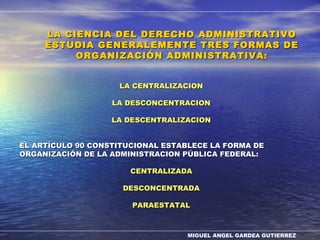 MIGUEL ANGEL GARDEA GUTIERREZ
LA CENTRALIZACIONLA CENTRALIZACION
LA DESCONCENTRACIONLA DESCONCENTRACION
LA DESCENTRALIZACIONLA DESCENTRALIZACION
EL ARTÍCULO 90 CONSTITUCIONAL ESTABLECE LA FORMA DEEL ARTÍCULO 90 CONSTITUCIONAL ESTABLECE LA FORMA DE
ORGANIZACIÓN DE LA ADMINISTRACION PÚBLICA FEDERAL:ORGANIZACIÓN DE LA ADMINISTRACION PÚBLICA FEDERAL:
CENTRALIZADACENTRALIZADA
DESCONCENTRADADESCONCENTRADA
PARAESTATALPARAESTATAL
LA CIENCIA DEL DERECHO ADMINISTRATIVOLA CIENCIA DEL DERECHO ADMINISTRATIVO
ESTUDIA GENERALEMENTE TRES FORMAS DEESTUDIA GENERALEMENTE TRES FORMAS DE
ORGANIZACIÓN ADMINISTRATIVA:ORGANIZACIÓN ADMINISTRATIVA:
 