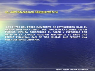 MIGUEL ANGEL GARDEA GUTIERREZ
A).- CENTRALIZACION ADMINISTRATIVAA).- CENTRALIZACION ADMINISTRATIVA
LOS ENTES DEL PODER EJEVCUTIVO SE ESTRUCTURAN BAJO ELLOS ENTES DEL PODER EJEVCUTIVO SE ESTRUCTURAN BAJO EL
MANDO UNIFICADO Y DIRECTO DEL TITULAR DE LA ADMINISTRACIONMANDO UNIFICADO Y DIRECTO DEL TITULAR DE LA ADMINISTRACION
PUBLICA. IMPLICA CONCENTRAR EL PODER Y EJERCERLO PORPUBLICA. IMPLICA CONCENTRAR EL PODER Y EJERCERLO POR
MEDIO DE LA LLAMADA RELACION JERARQUICA. SE SIGUE UNAMEDIO DE LA LLAMADA RELACION JERARQUICA. SE SIGUE UNA
ESCALA PIRAMIDAL, CASI DE TIPO MILITAR, QUE PERMITE UNAESCALA PIRAMIDAL, CASI DE TIPO MILITAR, QUE PERMITE UNA
LINEA DECISORIA UNIFICADA.LINEA DECISORIA UNIFICADA.
 