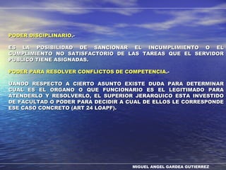 MIGUEL ANGEL GARDEA GUTIERREZ
PODER DISCIPLINARIOPODER DISCIPLINARIO.-.-
ES LA POSIBILIDAD DE SANCIONAR EL INCUMPLIMIENTO O ELES LA POSIBILIDAD DE SANCIONAR EL INCUMPLIMIENTO O EL
CUMPLIMIENTO NO SATISFACTORIO DE LAS TAREAS QUE EL SERVIDORCUMPLIMIENTO NO SATISFACTORIO DE LAS TAREAS QUE EL SERVIDOR
PUBLICO TIENE ASIGNADAS.PUBLICO TIENE ASIGNADAS.
PODER PARA RESOLVER CONFLICTOS DE COMPETENCIAPODER PARA RESOLVER CONFLICTOS DE COMPETENCIA.-.-
UANDO RESPECTO A CIERTO ASUNTO EXISTE DUDA PARA DETERMINARUANDO RESPECTO A CIERTO ASUNTO EXISTE DUDA PARA DETERMINAR
CUAL ES EL ORGANO O QUE FUNCIONARIO ES EL LEGITIMADO PARACUAL ES EL ORGANO O QUE FUNCIONARIO ES EL LEGITIMADO PARA
ATENDERLO Y RESOLVERLO, EL SUPERIOR JERARQUICO ESTA INVESTIDOATENDERLO Y RESOLVERLO, EL SUPERIOR JERARQUICO ESTA INVESTIDO
DE FACULTAD O PODER PARA DECIDIR A CUAL DE ELLOS LE CORRESPONDEDE FACULTAD O PODER PARA DECIDIR A CUAL DE ELLOS LE CORRESPONDE
ESE CASO CONCRETO (ART 24 LOAPF).ESE CASO CONCRETO (ART 24 LOAPF).
 
