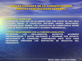MIGUEL ANGEL GARDEA GUTIERREZ
PRINCIPIOS GENERALESPRINCIPIOS GENERALES.-.-
FORMAN UN TODO QUE ES LA ADMON. PUB. SON PARTE DE UNA SOLAFORMAN UN TODO QUE ES LA ADMON. PUB. SON PARTE DE UNA SOLA
PERSONA MORAL O COLECTIVA (ESTADOS UNIDOS MEXICANOS),PERSONA MORAL O COLECTIVA (ESTADOS UNIDOS MEXICANOS),
OSTENTAN IGUAL RANGO, LOS CONFLICTOS DE COMPETENCIA ENTREOSTENTAN IGUAL RANGO, LOS CONFLICTOS DE COMPETENCIA ENTRE
ELLOS SE RESUELVEN MEDIANTE ACUERDO PRESIDENCIAL.ELLOS SE RESUELVEN MEDIANTE ACUERDO PRESIDENCIAL.
NORMAS RELACIONADAS CON LA FUNCION LEGISLATIVANORMAS RELACIONADAS CON LA FUNCION LEGISLATIVA.-.-
REFRENDAN LOS REGLAMENTOS, DECRETOS ACUERDOSREFRENDAN LOS REGLAMENTOS, DECRETOS ACUERDOS
PRESIDENCIALES Y ESTAN OBLIGADOS A INFORMAR POR ESCRITO,PRESIDENCIALES Y ESTAN OBLIGADOS A INFORMAR POR ESCRITO,
ANUALMENTE AL CONGRESO, COMPARACER ANTE ESTE PARAANUALMENTE AL CONGRESO, COMPARACER ANTE ESTE PARA
INFOPRMAR, PREPARAR LOS PROYECTOS DE INICIATIVA DELINFOPRMAR, PREPARAR LOS PROYECTOS DE INICIATIVA DEL
PRESIDENTEPRESIDENTE..
REGLAS COMUNES DE LA ADMINISTRACIONREGLAS COMUNES DE LA ADMINISTRACION
PÚBLICA CENTRALIZADA FEDERAL.PÚBLICA CENTRALIZADA FEDERAL.
 