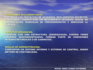 MIGUEL ANGEL GARDEA GUTIERREZ
CUESTIONES REGLAMENTARIASCUESTIONES REGLAMENTARIAS.-.-
PREPARAN LOS PROYECTOS DE ACUERDOS, REGLAMENTOS DECRETOS,PREPARAN LOS PROYECTOS DE ACUERDOS, REGLAMENTOS DECRETOS,
CIRCULARES, CUENTA CON UN REGLAMENTO INTERIOR, MAUAL DECIRCULARES, CUENTA CON UN REGLAMENTO INTERIOR, MAUAL DE
ORGANIZACIÓN, MANUALES DE PROCEDIMIENTOS Y SERVICIOS ALORGANIZACIÓN, MANUALES DE PROCEDIMIENTOS Y SERVICIOS AL
PÚBLICO.PÚBLICO.
ASPECTOS ORGANICOSASPECTOS ORGANICOS.-.-
CUENTAN CON UNA ESTRUCTURA JERARQUIZADA, PUEDEN TENERCUENTAN CON UNA ESTRUCTURA JERARQUIZADA, PUEDEN TENER
ORGANOS DESCONCENTRADOS, FORMAN PARTE DE COMISIONESORGANOS DESCONCENTRADOS, FORMAN PARTE DE COMISIONES
INTERSECRETARIALES O DE GABINETES.INTERSECRETARIALES O DE GABINETES.
REGLAS DE ADMINISTRACIONREGLAS DE ADMINISTRACION.-.-
COMPARTEN UN SISTEMA INTERNO Y EXTERNO DE CONTROL, MISMOCOMPARTEN UN SISTEMA INTERNO Y EXTERNO DE CONTROL, MISMO
METODO DE CONTABILIDAD.METODO DE CONTABILIDAD.
 