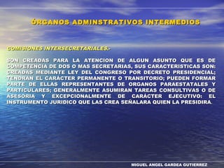 MIGUEL ANGEL GARDEA GUTIERREZ
COMISIONES INTERSECRETARIALESCOMISIONES INTERSECRETARIALES.-.-
SON CREADAS PARA LA ATENCION DE ALGUN ASUNTO QUE ES DESON CREADAS PARA LA ATENCION DE ALGUN ASUNTO QUE ES DE
COMPETENCIA DE DOS O MAS SECRETARIAS, SUS CARACTERISTICAS SON:COMPETENCIA DE DOS O MAS SECRETARIAS, SUS CARACTERISTICAS SON:
CREADAS MEDIANTE LEY DEL CONGRESO POR DECRETO PRESIDENCIAL;CREADAS MEDIANTE LEY DEL CONGRESO POR DECRETO PRESIDENCIAL;
TENDRAN EL CARÁCTER PERMANENTE O TRANSITORIO; PUEDEN FORMARTENDRAN EL CARÁCTER PERMANENTE O TRANSITORIO; PUEDEN FORMAR
PARTE DE ELLAS REPRESENTANTES DE ORGANOS PARAESTATALES YPARTE DE ELLAS REPRESENTANTES DE ORGANOS PARAESTATALES Y
PARTICULARES; GENERALMENTE ASUMIRAN TAREAS CONSULTIVAS O DEPARTICULARES; GENERALMENTE ASUMIRAN TAREAS CONSULTIVAS O DE
ASESORIA Y EXCEPCIONALMENTE DE CARÁCTER EJECUTIVO: ELASESORIA Y EXCEPCIONALMENTE DE CARÁCTER EJECUTIVO: EL
INSTRUMENTO JURIDICO QUE LAS CREA SEÑALARA QUIEN LA PRESIDIRAINSTRUMENTO JURIDICO QUE LAS CREA SEÑALARA QUIEN LA PRESIDIRA..
ÓRGANOS ADMINSTRATIVOS INTERMEDIOSÓRGANOS ADMINSTRATIVOS INTERMEDIOS
 