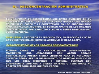 MIGUEL ANGEL GARDEA GUTIERREZ
ES UNA FORMA DE ESTRUCTURAR LOS ENTES PUBLICOS EN SUES UNA FORMA DE ESTRUCTURAR LOS ENTES PUBLICOS EN SU
DEPENDENCIA CON EL JEFE DEL EJECUTIVO. IMPLICA UNA MANERADEPENDENCIA CON EL JEFE DEL EJECUTIVO. IMPLICA UNA MANERA
DE DILUIR EL PODER Y LA COMPETENCIA EN LOS SUBORDINADOSDE DILUIR EL PODER Y LA COMPETENCIA EN LOS SUBORDINADOS
PARA DESPACHAR ASUNTOS. EN FORMAN APARTE DE LOS ORGANOSPARA DESPACHAR ASUNTOS. EN FORMAN APARTE DE LOS ORGANOS
CENTRALIZADOS, POR TANTO NO LLEGAN A TENER PERSONALIDADCENTRALIZADOS, POR TANTO NO LLEGAN A TENER PERSONALIDAD
JURIDICA PROPIA.JURIDICA PROPIA.
BASE LEGALBASE LEGAL.- ARTICULOS 73 FRACCION XXX, 89 FRACCION I Y 90 DE.- ARTICULOS 73 FRACCION XXX, 89 FRACCION I Y 90 DE
LA CONSTITUCION, ASI COMO EL ARTÍCULO 17 DE LA LOAPF.LA CONSTITUCION, ASI COMO EL ARTÍCULO 17 DE LA LOAPF.
CARACTERISTICAS DE LOS ORGANOS DESCONCENTRADOSCARACTERISTICAS DE LOS ORGANOS DESCONCENTRADOS
FORMAN PARTE DE LA CENTRALIZACION ADMINISTRATIVA;FORMAN PARTE DE LA CENTRALIZACION ADMINISTRATIVA;
MANTIENEN LIGA JERARQUICA CON ALGUN ORGANOMANTIENEN LIGA JERARQUICA CON ALGUN ORGANO
CENTRALIZADO; POSEEN CIERTA LIBERTAD PARA SU ACTUACIONCENTRALIZADO; POSEEN CIERTA LIBERTAD PARA SU ACTUACION
TECNICA: DEBEN SER UN INSTRUMENTO DE DERECHO PUBLICO ELTECNICA: DEBEN SER UN INSTRUMENTO DE DERECHO PUBLICO EL
QUE LOS CREE, MODIFIQUE O EXTINGA; CUENTAN CONQUE LOS CREE, MODIFIQUE O EXTINGA; CUENTAN CON
COMPETENCIA LIMITADA A CIERTA MATERIA O TERRITORIO; NOCOMPETENCIA LIMITADA A CIERTA MATERIA O TERRITORIO; NO
POSEEN PERSONALIDAD JURIDICA PROPIA.POSEEN PERSONALIDAD JURIDICA PROPIA.
B).- DESCONCENTRACION ADMINISTRATIVAB).- DESCONCENTRACION ADMINISTRATIVA
 