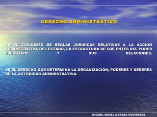 MIGUEL ANGEL GARDEA GUTIERREZ
ES EL CONJUNTO DE REGLAS JURIDICAS RELATIVAS A LA ACCIONES EL CONJUNTO DE REGLAS JURIDICAS RELATIVAS A LA ACCION
ADMINSTRATIVA DEL ESTADO, LA ESTRUCTURA DE LOS ENTES DEL PODERADMINSTRATIVA DEL ESTADO, LA ESTRUCTURA DE LOS ENTES DEL PODER
EJECUTIVO Y SUS RELACIONES.EJECUTIVO Y SUS RELACIONES.
ES EL DERECHO QUE DETERMINA LA ORGANIZACIÓN, PODERES Y DEBERESES EL DERECHO QUE DETERMINA LA ORGANIZACIÓN, PODERES Y DEBERES
DE LA AUTORIDAD ADMINISTRATIVADE LA AUTORIDAD ADMINISTRATIVA..
DERECHO ADMINISTRATIVODERECHO ADMINISTRATIVO
 