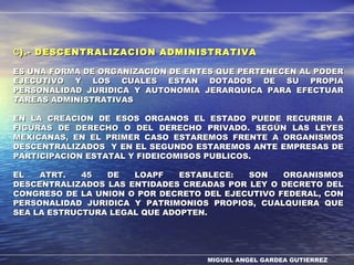 MIGUEL ANGEL GARDEA GUTIERREZ
CC).- DESCENTRALIZACION ADMINISTRATIVA).- DESCENTRALIZACION ADMINISTRATIVA
ES UNA FORMA DE ORGANIZACIÓN DE ENTES QUE PERTENECEN AL PODERES UNA FORMA DE ORGANIZACIÓN DE ENTES QUE PERTENECEN AL PODER
EJECUTIVO Y LOS CUALES ESTAN DOTADOS DE SU PROPIAEJECUTIVO Y LOS CUALES ESTAN DOTADOS DE SU PROPIA
PERSONALIDAD JURIDICA Y AUTONOMIA JERARQUICA PARA EFECTUARPERSONALIDAD JURIDICA Y AUTONOMIA JERARQUICA PARA EFECTUAR
TAREAS ADMINISTRATIVASTAREAS ADMINISTRATIVAS
EN LA CREACION DE ESOS ORGANOS EL ESTADO PUEDE RECURRIR AEN LA CREACION DE ESOS ORGANOS EL ESTADO PUEDE RECURRIR A
FIGURAS DE DERECHO O DEL DERECHO PRIVADO. SEGÚN LAS LEYESFIGURAS DE DERECHO O DEL DERECHO PRIVADO. SEGÚN LAS LEYES
MEXICANAS, EN EL PRIMER CASO ESTAREMOS FRENTE A ORGANISMOSMEXICANAS, EN EL PRIMER CASO ESTAREMOS FRENTE A ORGANISMOS
DESCENTRALIZADOS Y EN EL SEGUNDO ESTAREMOS ANTE EMPRESAS DEDESCENTRALIZADOS Y EN EL SEGUNDO ESTAREMOS ANTE EMPRESAS DE
PARTICIPACION ESTATAL Y FIDEICOMISOS PUBLICOS.PARTICIPACION ESTATAL Y FIDEICOMISOS PUBLICOS.
EL ATRT. 45 DE LOAPF ESTABLECE: SON ORGANISMOSEL ATRT. 45 DE LOAPF ESTABLECE: SON ORGANISMOS
DESCENTRALIZADOS LAS ENTIDADES CREADAS POR LEY O DECRETO DELDESCENTRALIZADOS LAS ENTIDADES CREADAS POR LEY O DECRETO DEL
CONGRESO DE LA UNION O POR DECRETO DEL EJECUTIVO FEDERAL, CONCONGRESO DE LA UNION O POR DECRETO DEL EJECUTIVO FEDERAL, CON
PERSONALIDAD JURIDICA Y PATRIMONIOS PROPIOS, CUALQUIERA QUEPERSONALIDAD JURIDICA Y PATRIMONIOS PROPIOS, CUALQUIERA QUE
SEA LA ESTRUCTURA LEGAL QUE ADOPTEN.SEA LA ESTRUCTURA LEGAL QUE ADOPTEN.
 