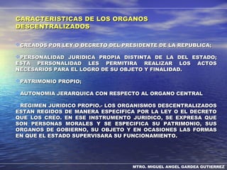 MTRO. MIGUEL ANGEL GARDEA GUTIERREZ
CARACTERISTICAS DE LOS ORGANOSCARACTERISTICAS DE LOS ORGANOS
DESCENTRALIZADOSDESCENTRALIZADOS
CREADOS POR LEY O DECRETO DEL PRESIDENTE DE LA REPUBLICA;CREADOS POR LEY O DECRETO DEL PRESIDENTE DE LA REPUBLICA;
PERSONALIDAD JURIDICA PROPIA DISTINTA DE LA DEL ESTADO;PERSONALIDAD JURIDICA PROPIA DISTINTA DE LA DEL ESTADO;
ESTA PERSONALIDAD LES PERMITIRA REALIZAR LOS ACTOSESTA PERSONALIDAD LES PERMITIRA REALIZAR LOS ACTOS
NECESARIOS PARA EL LOGRO DE SU OBJETO Y FINALIDAD.NECESARIOS PARA EL LOGRO DE SU OBJETO Y FINALIDAD.
PATRIMONIO PROPIO;PATRIMONIO PROPIO;
AUTONOMIA JERARQUICA CON RESPECTO AL ORGANO CENTRALAUTONOMIA JERARQUICA CON RESPECTO AL ORGANO CENTRAL
REGIMEN JURIDICO PROPIO.- LOS ORGANISMOS DESCENTRALIZADOSREGIMEN JURIDICO PROPIO.- LOS ORGANISMOS DESCENTRALIZADOS
ESTAN REGIDOS DE MANERA ESPECIFICA POR LA LEY O EL DECRETOESTAN REGIDOS DE MANERA ESPECIFICA POR LA LEY O EL DECRETO
QUE LOS CREO. EN ESE INSTRUMENTO JURIDICO, SE EXPRESA QUEQUE LOS CREO. EN ESE INSTRUMENTO JURIDICO, SE EXPRESA QUE
SON PERSONAS MORALES Y SE ESPECIFICA SU PATRIMONIO, SUSSON PERSONAS MORALES Y SE ESPECIFICA SU PATRIMONIO, SUS
ORGANOS DE GOBIERNO, SU OBJETO Y EN OCASIONES LAS FORMASORGANOS DE GOBIERNO, SU OBJETO Y EN OCASIONES LAS FORMAS
EN QUE EL ESTADO SUPERVISARA SU FUNCIONAMIENTO.EN QUE EL ESTADO SUPERVISARA SU FUNCIONAMIENTO.
 