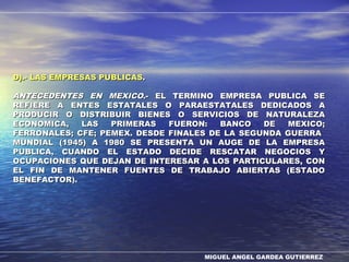 MIGUEL ANGEL GARDEA GUTIERREZ
D).- LAS EMPRESAS PUBLICASD).- LAS EMPRESAS PUBLICAS..
ANTECEDENTES EN MEXICOANTECEDENTES EN MEXICO.- EL TERMINO EMPRESA PUBLICA SE.- EL TERMINO EMPRESA PUBLICA SE
REFIERE A ENTES ESTATALES O PARAESTATALES DEDICADOS AREFIERE A ENTES ESTATALES O PARAESTATALES DEDICADOS A
PRODUCIR O DISTRIBUIR BIENES O SERVICIOS DE NATURALEZAPRODUCIR O DISTRIBUIR BIENES O SERVICIOS DE NATURALEZA
ECONOMICA, LAS PRIMERAS FUERON: BANCO DE MEXICO;ECONOMICA, LAS PRIMERAS FUERON: BANCO DE MEXICO;
FERRONALES; CFE; PEMEX. DESDE FINALES DE LA SEGUNDA GUERRAFERRONALES; CFE; PEMEX. DESDE FINALES DE LA SEGUNDA GUERRA
MUNDIAL (1945) A 1980 SE PRESENTA UN AUGE DE LA EMPRESAMUNDIAL (1945) A 1980 SE PRESENTA UN AUGE DE LA EMPRESA
PUBLICA, CUANDO EL ESTADO DECIDE RESCATAR NEGOCIOS YPUBLICA, CUANDO EL ESTADO DECIDE RESCATAR NEGOCIOS Y
OCUPACIONES QUE DEJAN DE INTERESAR A LOS PARTICULARES, CONOCUPACIONES QUE DEJAN DE INTERESAR A LOS PARTICULARES, CON
EL FIN DE MANTENER FUENTES DE TRABAJO ABIERTAS (ESTADOEL FIN DE MANTENER FUENTES DE TRABAJO ABIERTAS (ESTADO
BENEFACTOR).BENEFACTOR).
 