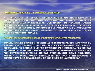 MIGUEL ANGEL GARDEA GUTIERREZ
FUNDAMENTACION DE LA EMPRESA DE ESTADOFUNDAMENTACION DE LA EMPRESA DE ESTADO.-.-
AA MEDIDA QUE EL ESTADO ABORDA COMETIDOS INDUSTRIALES YMEDIDA QUE EL ESTADO ABORDA COMETIDOS INDUSTRIALES Y
COMERCIALES PARA SUSTITUIR LA INICIATIVA PRIVADA SURGE ELCOMERCIALES PARA SUSTITUIR LA INICIATIVA PRIVADA SURGE EL
LLAMADO SECTOR PARAESTATAL, QUE HABRA DE REALIZAR TAREASLLAMADO SECTOR PARAESTATAL, QUE HABRA DE REALIZAR TAREAS
PRODUCTIVAS SIN SUJETARSE A LA ESTRICTA RELACION QUE SE DERIVAPRODUCTIVAS SIN SUJETARSE A LA ESTRICTA RELACION QUE SE DERIVA
DEL PODER JERARQUICO, IMPRIMIENDOLE AGILIDAD A SU ACTUACION.DEL PODER JERARQUICO, IMPRIMIENDOLE AGILIDAD A SU ACTUACION.
SU FUNDAMENTACION CONSTITUCIONAL SE HALLA EN LOS ART. 28, 73,SU FUNDAMENTACION CONSTITUCIONAL SE HALLA EN LOS ART. 28, 73,
90, 123 CONSTITUCIONALES.90, 123 CONSTITUCIONALES.
LA NOCION DE EMPRESA EN EL DERECHO MERCANTIL MEXICANOLA NOCION DE EMPRESA EN EL DERECHO MERCANTIL MEXICANO.-.-
CUALQUIER NEGOCIACION COMERCIAL O INDUSTRIAL SIN IMPORTAR SUCUALQUIER NEGOCIACION COMERCIAL O INDUSTRIAL SIN IMPORTAR SU
NATURALEZA O ESTRUCTURA JURIDICA. LA LEY FEDERAL DE TRABAJONATURALEZA O ESTRUCTURA JURIDICA. LA LEY FEDERAL DE TRABAJO
EN SU ART. 16 SEÑALA QUEEN SU ART. 16 SEÑALA QUE ““SE ENTIENDE POR EMPRESASE ENTIENDE POR EMPRESA ““LA UNIDADLA UNIDAD
ECONOMICA DE PRODUCCION O DISTRIBUCION DE BIENES O SERVICIOS YECONOMICA DE PRODUCCION O DISTRIBUCION DE BIENES O SERVICIOS Y
POR ESTABLECIMIENTO LA UNIDAD TECNICA QUE COMO SUCURSAL,POR ESTABLECIMIENTO LA UNIDAD TECNICA QUE COMO SUCURSAL,
AGENCIA U OTRA FORMA SEMEJANTE SEA PARTE INTEGRANTE YAGENCIA U OTRA FORMA SEMEJANTE SEA PARTE INTEGRANTE Y
CONTRIBUYA A LA REALIZACION DE LOS FINES DE LA EMPRESACONTRIBUYA A LA REALIZACION DE LOS FINES DE LA EMPRESA””..
 