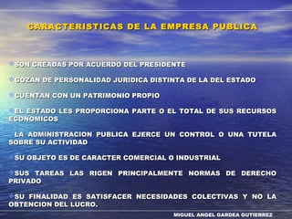 MIGUEL ANGEL GARDEA GUTIERREZ
CARACTERISTICAS DE LA EMPRESA PUBLICACARACTERISTICAS DE LA EMPRESA PUBLICA
SON CREADAS POR ACUERDO DEL PRESIDENTESON CREADAS POR ACUERDO DEL PRESIDENTE
GOZAN DE PERSONALIDAD JURIDICA DISTINTA DE LA DEL ESTADOGOZAN DE PERSONALIDAD JURIDICA DISTINTA DE LA DEL ESTADO
CUENTAN CON UN PATRIMONIO PROPIOCUENTAN CON UN PATRIMONIO PROPIO
EL ESTADO LES PROPORCIONA PARTE O EL TOTAL DE SUS RECURSOSEL ESTADO LES PROPORCIONA PARTE O EL TOTAL DE SUS RECURSOS
ECONOMICOSECONOMICOS
LA ADMINISTRACION PUBLICA EJERCE UN CONTROL O UNA TUTELALA ADMINISTRACION PUBLICA EJERCE UN CONTROL O UNA TUTELA
SOBRE SU ACTIVIDADSOBRE SU ACTIVIDAD
SU OBJETO ES DE CARACTER COMERCIAL O INDUSTRIALSU OBJETO ES DE CARACTER COMERCIAL O INDUSTRIAL
SUS TAREAS LAS RIGEN PRINCIPALMENTE NORMAS DE DERECHOSUS TAREAS LAS RIGEN PRINCIPALMENTE NORMAS DE DERECHO
PRIVADOPRIVADO
SU FINALIDAD ES SATISFACER NECESIDADES COLECTIVAS Y NO LASU FINALIDAD ES SATISFACER NECESIDADES COLECTIVAS Y NO LA
OBTENCION DEL LUCRO.OBTENCION DEL LUCRO.
 