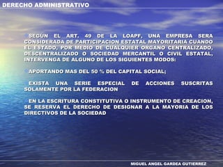 DERECHO ADMINISTRATIVO
MIGUEL ANGEL GARDEA GUTIERREZ
SEGÚN EL ART. 49 DE LA LOAPF, UNA EMPRESA SERASEGÚN EL ART. 49 DE LA LOAPF, UNA EMPRESA SERA
CONSIDERADA DE PARTICIPACION ESTATAL MAYORITARIA CUANDOCONSIDERADA DE PARTICIPACION ESTATAL MAYORITARIA CUANDO
EL ESTADO, POR MEDIO DE CUALQUIER ORGANO CENTRALIZADO,EL ESTADO, POR MEDIO DE CUALQUIER ORGANO CENTRALIZADO,
DESCENTRALIZADO O SOCIEDAD MERCANTIL O CIVIL ESTATAL,DESCENTRALIZADO O SOCIEDAD MERCANTIL O CIVIL ESTATAL,
INTERVENGA DE ALGUNO DE LOS SIGUIENTES MODOS:INTERVENGA DE ALGUNO DE LOS SIGUIENTES MODOS:
APORTANDO MAS DEL 50 % DEL CAPITAL SOCIAL;APORTANDO MAS DEL 50 % DEL CAPITAL SOCIAL;
EXISTA UNA SERIE ESPECIAL DE ACCIONES SUSCRITASEXISTA UNA SERIE ESPECIAL DE ACCIONES SUSCRITAS
SOLAMENTE POR LA FEDERACIONSOLAMENTE POR LA FEDERACION
EN LA ESCRITURA CONSTITUTIVA O INSTRUMENTO DE CREACION,EN LA ESCRITURA CONSTITUTIVA O INSTRUMENTO DE CREACION,
SE RESERVA EL DERECHO DE DESIGNAR A LA MAYORIA DE LOSSE RESERVA EL DERECHO DE DESIGNAR A LA MAYORIA DE LOS
DIRECTIVOS DE LA SOCIEDADDIRECTIVOS DE LA SOCIEDAD
 