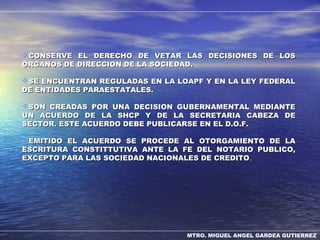 MTRO. MIGUEL ANGEL GARDEA GUTIERREZ
CONSERVE EL DERECHO DE VETAR LAS DECISIONES DE LOSCONSERVE EL DERECHO DE VETAR LAS DECISIONES DE LOS
ORGANOS DE DIRECCION DE LA SOCIEDAD.ORGANOS DE DIRECCION DE LA SOCIEDAD.
SE ENCUENTRAN REGULADAS EN LA LOAPF Y EN LA LEY FEDERALSE ENCUENTRAN REGULADAS EN LA LOAPF Y EN LA LEY FEDERAL
DE ENTIDADES PARAESTATALES.DE ENTIDADES PARAESTATALES.
SON CREADAS POR UNA DECISION GUBERNAMENTAL MEDIANTESON CREADAS POR UNA DECISION GUBERNAMENTAL MEDIANTE
UN ACUERDO DE LA SHCP Y DE LA SECRETARIA CABEZA DEUN ACUERDO DE LA SHCP Y DE LA SECRETARIA CABEZA DE
SECTOR. ESTE ACUERDO DEBE PUBLICARSE EN EL D.O.F.SECTOR. ESTE ACUERDO DEBE PUBLICARSE EN EL D.O.F.
EMITIDO EL ACUERDO SE PROCEDE AL OTORGAMIENTO DE LAEMITIDO EL ACUERDO SE PROCEDE AL OTORGAMIENTO DE LA
ESCRITURA CONSTITTUTIVA ANTE LA FE DEL NOTARIO PUBLICO,ESCRITURA CONSTITTUTIVA ANTE LA FE DEL NOTARIO PUBLICO,
EXCEPTO PARA LAS SOCIEDAD NACIONALES DE CREDITOEXCEPTO PARA LAS SOCIEDAD NACIONALES DE CREDITO..
 