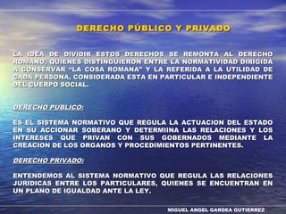 MIGUEL ANGEL GARDEA GUTIERREZ
DERECHO PÚBLICO Y PRIVADODERECHO PÚBLICO Y PRIVADO
LA IDEA DE DIVIDIR ESTOS DERECHOS SE REMONTA AL DERECHOLA IDEA DE DIVIDIR ESTOS DERECHOS SE REMONTA AL DERECHO
ROMANO, QUIENES DISTINGUIERON ENTRE LA NORMATIVIDAD DIRIGIDAROMANO, QUIENES DISTINGUIERON ENTRE LA NORMATIVIDAD DIRIGIDA
A CONSERVARA CONSERVAR ““LA COSA ROMANALA COSA ROMANA”” Y LA REFERIDA A LA UTILIDAD DEY LA REFERIDA A LA UTILIDAD DE
CADA PERSONA, CONSIDERADA ESTA EN PARTICULAR E INDEPENDIENTECADA PERSONA, CONSIDERADA ESTA EN PARTICULAR E INDEPENDIENTE
DEL CUERPO SOCIAL.DEL CUERPO SOCIAL.
DERECHO PUBLICO:DERECHO PUBLICO:
ES EL SISTEMA NORMATIVO QUE REGULA LA ACTUACION DEL ESTADOES EL SISTEMA NORMATIVO QUE REGULA LA ACTUACION DEL ESTADO
EN SU ACCIONAR SOBERANO Y DETERMIINA LAS RELACIONES Y LOSEN SU ACCIONAR SOBERANO Y DETERMIINA LAS RELACIONES Y LOS
INTERESES QUE PRIVAN CON SUS GOBERNADOS MEDIANTE LAINTERESES QUE PRIVAN CON SUS GOBERNADOS MEDIANTE LA
CREACION DE LOS ORGANOS Y PROCEDIMIENTOS PERTINENTES.CREACION DE LOS ORGANOS Y PROCEDIMIENTOS PERTINENTES.
DERECHO PRIVADO:DERECHO PRIVADO:
ENTENDEMOS AL SISTEMA NORMATIVO QUE REGULA LAS RELACIONESENTENDEMOS AL SISTEMA NORMATIVO QUE REGULA LAS RELACIONES
JURIDICAS ENTRE LOS PARTICULARES, QUIENES SE ENCUENTRAN ENJURIDICAS ENTRE LOS PARTICULARES, QUIENES SE ENCUENTRAN EN
UN PLANO DE IGUALDAD ANTE LA LEY.UN PLANO DE IGUALDAD ANTE LA LEY.
 