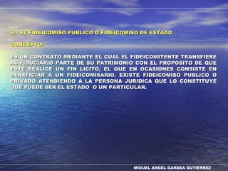 MIGUEL ANGEL GARDEA GUTIERREZ
E).-E).- EL FIDEICOMISO PUBLICO O FIDEICOMISO DE ESTADOEL FIDEICOMISO PUBLICO O FIDEICOMISO DE ESTADO
CONCEPTO:CONCEPTO:
ES UN CONTRATO MEDIANTE EL CUAL EL FIDEICOMITENTE TRANSFIEREES UN CONTRATO MEDIANTE EL CUAL EL FIDEICOMITENTE TRANSFIERE
AL FIDUCIARIO PARTE DE SU PATRIMONIO CON EL PROPOSITO DE QUEAL FIDUCIARIO PARTE DE SU PATRIMONIO CON EL PROPOSITO DE QUE
ESTE REALICE UN FIN LICITO, EL QUE EN OCASIONES CONSISTE ENESTE REALICE UN FIN LICITO, EL QUE EN OCASIONES CONSISTE EN
BENEFICIAR A UN FIDEICOMISARIO. EXISTE FIDEICOMISO PUBLICO OBENEFICIAR A UN FIDEICOMISARIO. EXISTE FIDEICOMISO PUBLICO O
PRIVADO ATENDIENDO A LA PERSONA JURIDICA QUE LO CONSTITUYEPRIVADO ATENDIENDO A LA PERSONA JURIDICA QUE LO CONSTITUYE
QUE PUEDE SER EL ESTADO O UN PARTICULAR.QUE PUEDE SER EL ESTADO O UN PARTICULAR.
 