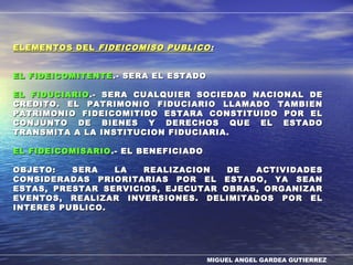 MIGUEL ANGEL GARDEA GUTIERREZ
ELEMENTOS DELELEMENTOS DEL FIDEICOMISO PUBLICOFIDEICOMISO PUBLICO ::
EL FIDEICOMITENTEEL FIDEICOMITENTE .- SERA EL ESTADO.- SERA EL ESTADO
EL FIDUCIARIOEL FIDUCIARIO .- SERA CUALQUIER SOCIEDAD NACIONAL DE.- SERA CUALQUIER SOCIEDAD NACIONAL DE
CREDITO. EL PATRIMONIO FIDUCIARIO LLAMADO TAMBIENCREDITO. EL PATRIMONIO FIDUCIARIO LLAMADO TAMBIEN
PATRIMONIO FIDEICOMITIDO ESTARA CONSTITUIDO POR ELPATRIMONIO FIDEICOMITIDO ESTARA CONSTITUIDO POR EL
CONJUNTO DE BIENES Y DERECHOS QUE EL ESTADOCONJUNTO DE BIENES Y DERECHOS QUE EL ESTADO
TRANSMITA A LA INSTITUCION FIDUCIARIA.TRANSMITA A LA INSTITUCION FIDUCIARIA.
EL FIDEICOMISARIOEL FIDEICOMISARIO .- EL BENEFICIADO.- EL BENEFICIADO
OBJETO: SERA LA REALIZACION DE ACTIVIDADESOBJETO: SERA LA REALIZACION DE ACTIVIDADES
CONSIDERADAS PRIORITARIAS POR EL ESTADO, YA SEANCONSIDERADAS PRIORITARIAS POR EL ESTADO, YA SEAN
ESTAS, PRESTAR SERVICIOS, EJECUTAR OBRAS, ORGANIZARESTAS, PRESTAR SERVICIOS, EJECUTAR OBRAS, ORGANIZAR
EVENTOS, REALIZAR INVERSIONES. DELIMITADOS POR ELEVENTOS, REALIZAR INVERSIONES. DELIMITADOS POR EL
INTERES PUBLICO.INTERES PUBLICO.
 