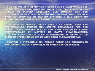 MIGUEL ANGEL GARDEA GUTIERREZ
EL CONTROL ADMINISTRATIVO TIENEN COMO FINALIDAD QUE LOSEL CONTROL ADMINISTRATIVO TIENEN COMO FINALIDAD QUE LOS
ORGANISMOS DEPENDIENTES DEL PODER EJECUTIVO REALICEN SUSORGANISMOS DEPENDIENTES DEL PODER EJECUTIVO REALICEN SUS
TAREAS DE MANERA ADECUADA, QUE CUMPLAN CON LOSTAREAS DE MANERA ADECUADA, QUE CUMPLAN CON LOS
COMETIDOS PARA LOS CUALES FUERON CREADOS, QUE LLEVEN ACOMETIDOS PARA LOS CUALES FUERON CREADOS, QUE LLEVEN A
CABO SU ACTIVIDAD DE MANERA EFCIENTE Y QUE EXISTA UNCABO SU ACTIVIDAD DE MANERA EFCIENTE Y QUE EXISTA UN
HONRADO MANEJO DE SU PATRIMONIO.HONRADO MANEJO DE SU PATRIMONIO.
LA LOAPF DETERMINA QUE LA SHCP Y LA SEFUPU SEAN LASLA LOAPF DETERMINA QUE LA SHCP Y LA SEFUPU SEAN LAS
RESPONSABLES, DENTRO DEL AMBITO DEMARCADO POR SUSRESPONSABLES, DENTRO DEL AMBITO DEMARCADO POR SUS
RESPECTIVAS COMPETENCIAS, DE LA VIGILANCIA DE LAS ENTIDADESRESPECTIVAS COMPETENCIAS, DE LA VIGILANCIA DE LAS ENTIDADES
PARAESTATALES EN MATERIA DE GASTO, FINANCIAMIENTO,PARAESTATALES EN MATERIA DE GASTO, FINANCIAMIENTO,
CONTROL Y EVALUACION. A ESTAS DEPENDENCIAS EN VIRTUD DECONTROL Y EVALUACION. A ESTAS DEPENDENCIAS EN VIRTUD DE
DICHA COMPETENCIA SE LES CONOCE COMO GLOBALIZADORAS.DICHA COMPETENCIA SE LES CONOCE COMO GLOBALIZADORAS.
CONTROL Y VIGILANCIA DEL ESTADO SOBRE LOS ORGANISMOSCONTROL Y VIGILANCIA DEL ESTADO SOBRE LOS ORGANISMOS
DESCENTRALIZADOS Y EMPRESAS DE PARTICPACIÓN ESTATAL.DESCENTRALIZADOS Y EMPRESAS DE PARTICPACIÓN ESTATAL.
 
