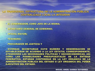 MIGUEL ANGEL GARDEA GUTIERREZ
LA TRADICIONAL ESTRUCTURA DE LA ADMINISTRACIÓN PÚBLICALA TRADICIONAL ESTRUCTURA DE LA ADMINISTRACIÓN PÚBLICA
CENTRALIZADA LOCAL LA INTEGRANCENTRALIZADA LOCAL LA INTEGRAN
EL GOBERNADOR, COMO JEFE DE LA MISMA;EL GOBERNADOR, COMO JEFE DE LA MISMA;
SECRETARIO GENERAL DE GOBIERNO;SECRETARIO GENERAL DE GOBIERNO;
OFICIAL MAYOR;OFICIAL MAYOR;
TESORERO;TESORERO;
PROCURADOR DE JUSTICIA YPROCURADOR DE JUSTICIA Y
DIVERSAS SECRETARIAS CUYO NUMERO Y DENOMINACION SEDIVERSAS SECRETARIAS CUYO NUMERO Y DENOMINACION SE
ESTABLECERAN DE ACUERDO A LA LEY ESTATAL CORRESPONDIENTE,ESTABLECERAN DE ACUERDO A LA LEY ESTATAL CORRESPONDIENTE,
ATENDIENDO LAS NECESIDADES POLITICAS Y SOCIOECONOMICAS, ASIATENDIENDO LAS NECESIDADES POLITICAS Y SOCIOECONOMICAS, ASI
COMO LAS POSIBILIDADES PRESUPUESTALES DE LA ENTIDADCOMO LAS POSIBILIDADES PRESUPUESTALES DE LA ENTIDAD
FEDERATIVA. ESTARAN CONTENIDAS EN LA LEY ORGANICA DE LAFEDERATIVA. ESTARAN CONTENIDAS EN LA LEY ORGANICA DE LA
ADMINISTRACION PUBLICA DEL ESTADO O LEY ORGANICA DEL PODERADMINISTRACION PUBLICA DEL ESTADO O LEY ORGANICA DEL PODER
EJECUTIVO DEL ESTADO.EJECUTIVO DEL ESTADO.
 