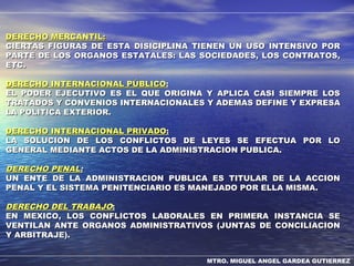 MTRO. MIGUEL ANGEL GARDEA GUTIERREZ
DERECHO MERCANTIL:DERECHO MERCANTIL:
CIERTAS FIGURAS DE ESTA DISICIPLINA TIENEN UN USO INTENSIVO PORCIERTAS FIGURAS DE ESTA DISICIPLINA TIENEN UN USO INTENSIVO POR
PARTE DE LOS ORGANOS ESTATALES: LAS SOCIEDADES, LOS CONTRATOS,PARTE DE LOS ORGANOS ESTATALES: LAS SOCIEDADES, LOS CONTRATOS,
ETC.ETC.
DERECHO INTERNACIONAL PÚBLICODERECHO INTERNACIONAL PÚBLICO::
EL PODER EJECUTIVO ES EL QUE ORIGINA Y APLICA CASI SIEMPRE LOSEL PODER EJECUTIVO ES EL QUE ORIGINA Y APLICA CASI SIEMPRE LOS
TRATADOS Y CONVENIOS INTERNACIONALES Y ADEMAS DEFINE Y EXPRESATRATADOS Y CONVENIOS INTERNACIONALES Y ADEMAS DEFINE Y EXPRESA
LA POLITICA EXTERIOR.LA POLITICA EXTERIOR.
DERECHO INTERNACIONAL PRIVADODERECHO INTERNACIONAL PRIVADO::
LA SOLUCION DE LOS CONFLICTOS DE LEYES SE EFECTUA POR LOLA SOLUCION DE LOS CONFLICTOS DE LEYES SE EFECTUA POR LO
GENERAL MEDIANTE ACTOS DE LA ADMINISTRACION PUBLICA.GENERAL MEDIANTE ACTOS DE LA ADMINISTRACION PUBLICA.
DERECHO PENALDERECHO PENAL::
UN ENTE DE LA ADMINISTRACION PUBLICA ES TITULAR DE LA ACCIONUN ENTE DE LA ADMINISTRACION PUBLICA ES TITULAR DE LA ACCION
PENAL Y EL SISTEMA PENITENCIARIO ES MANEJADO POR ELLA MISMA.PENAL Y EL SISTEMA PENITENCIARIO ES MANEJADO POR ELLA MISMA.
DERECHO DELDERECHO DEL TRABAJOTRABAJO::
EN MEXICO, LOS CONFLICTOS LABORALES EN PRIMERA INSTANCIA SEEN MEXICO, LOS CONFLICTOS LABORALES EN PRIMERA INSTANCIA SE
VENTILAN ANTE ORGANOS ADMINISTRATIVOS (JUNTAS DE CONCILIACIONVENTILAN ANTE ORGANOS ADMINISTRATIVOS (JUNTAS DE CONCILIACION
Y ARBITRAJE).Y ARBITRAJE).
 