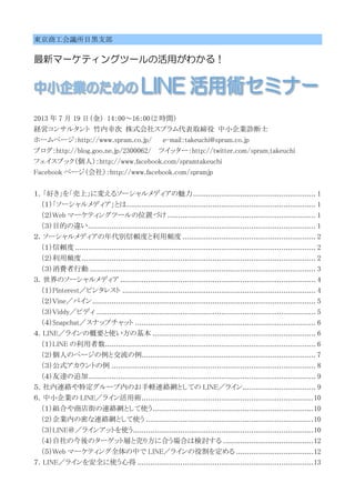 東京商工会議所目黒支部
最新マーケティングツールの活用がわかる！
2013 年 7 月 19 日（金） 14：00～16：00（2 時間）
経営コンサルタント 竹内幸次 株式会社スプラム代表取締役 中小企業診断士
ホームページ：http://www.spram.co.jp/ e-mail：takeuchi@spram.co.jp
ブログ：http://blog.goo.ne.jp/2300062/ ツイッター：http://twitter.com/spram_takeuchi
フェイスブック（個人）：http://www.facebook.com/spramtakeuchi
Facebook ページ（会社）：http://www.facebook.com/spramjp
１．「好き」を「売上」に変えるソーシャルメディアの魅力......................................................... 1
（１）「ソーシャルメディア」とは........................................................................................ 1
（２）Web マーケティングツールの位置づけ ..................................................................... 1
（３）目的の違い.......................................................................................................... 1
２．ソーシャルメディアの年代別信頼度と利用頻度 .............................................................. 2
（１）信頼度 ................................................................................................................ 2
（２）利用頻度............................................................................................................. 2
（３）消費者行動 ......................................................................................................... 3
３．世界のソーシャルメディア ........................................................................................... 4
（１）Pinterest／ピンタレスト .......................................................................................... 4
（２）Vine／バイン........................................................................................................ 5
（３）Viddy／ビディ ...................................................................................................... 5
（４）Snapchat／スナップチャット .................................................................................... 6
４．LINE／ラインの概要と使い方の基本 ............................................................................ 6
（１）LINE の利用者数.................................................................................................. 6
（２）個人のページの例と交流の例................................................................................. 7
（３）公式アカウントの例 ............................................................................................... 8
（４）友達の追加.......................................................................................................... 9
５．社内連絡や特定グループ内のお手軽連絡網としての LINE／ライン.................................. 9
６．中小企業の LINE／ライン活用術................................................................................10
（１）組合や商店街の連絡網として使う...........................................................................10
（２）企業内の密な連絡網として使う ..............................................................................10
（３）LINE＠／ラインアットを使う....................................................................................10
（４）自社の今後のターゲット層と売り方に合う場合は検討する ..........................................12
（５）Web マーケティング全体の中で LINE／ラインの役割を定める ....................................12
７．LINE／ラインを安全に使う心得 ..................................................................................13
 