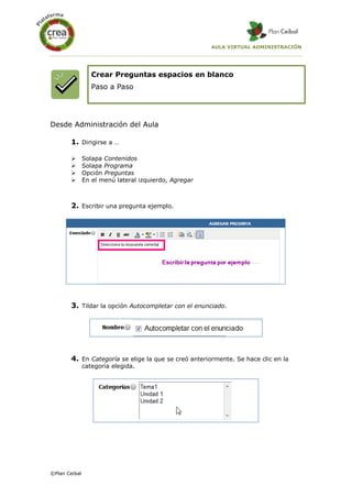 AULA VIRTUAL ADMINISTRACIÓN
©Plan Ceibal
Crear Preguntas espacios en blanco
Paso a Paso
Desde Administración del Aula
1. Dirigirse a …
 Solapa Contenidos
 Solapa Programa
 Opción Preguntas
 En el menú lateral izquierdo, Agregar
2. Escribir una pregunta ejemplo.
3. Tildar la opción Autocompletar con el enunciado.
4. En Categoría se elige la que se creó anteriormente. Se hace clic en la
categoría elegida.
 