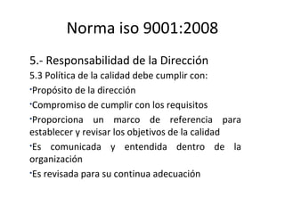 Norma iso 9001:2008
5.- Responsabilidad de la Dirección
5.3 Política de la calidad debe cumplir con:
•Propósito de la dire...