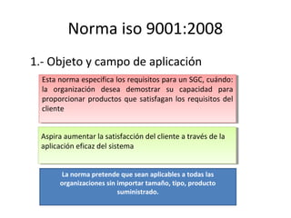 Norma iso 9001:2008
1.- Objeto y campo de aplicación
Esta norma especifica los requisitos para un SGC, cuándo:
la organiza...
