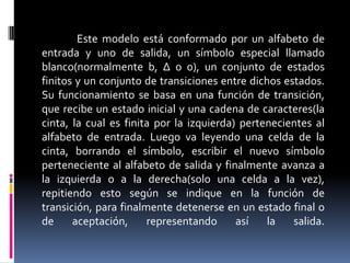 Este modelo está conformado por un alfabeto de
entrada y uno de salida, un símbolo especial llamado
blanco(normalmente b, Δ o 0), un conjunto de estados
finitos y un conjunto de transiciones entre dichos estados.
Su funcionamiento se basa en una función de transición,
que recibe un estado inicial y una cadena de caracteres(la
cinta, la cual es finita por la izquierda) pertenecientes al
alfabeto de entrada. Luego va leyendo una celda de la
cinta, borrando el símbolo, escribir el nuevo símbolo
perteneciente al alfabeto de salida y finalmente avanza a
la izquierda o a la derecha(solo una celda a la vez),
repitiendo esto según se indique en la función de
transición, para finalmente detenerse en un estado final o
de aceptación, representando así la salida.
 