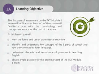 The first part of assessment on the TKT Module 1
exam will be Grammar. Lesson 1 of the course will
familiarize you with the terminology and
concepts necessary for this part of the exam.
In this lesson you will:
understand the role and importance of grammar in teaching
English.
identify and understand key concepts of the 9 parts of speech and
how they are used to form language.
learn the forms and use of grammatical structure.
Learning Objective1A
obtain ample practice for the grammar part of the TKT Module
1 exam.
 