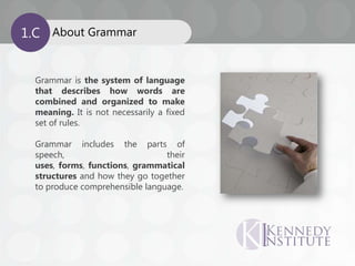 About Grammar1.C
Grammar is the system of language
that describes how words are
combined and organized to make
meaning. It is not necessarily a fixed
set of rules.
Grammar includes the parts of
speech, their
uses, forms, functions, grammatical
structures and how they go together
to produce comprehensible language.
 