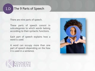 The 9 Parts of Speech1.D
There are nine parts of speech.
These parts of speech consist in
subcategories to which words belong
according to their syntactic functions.
Each part of speech explains how a
word is used.
A word can occupy more than one
part of speech depending on the how
it is used in a sentence.
 