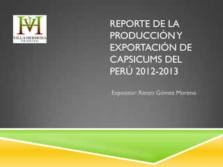 REPORTE DE LA
PRODUCCIÓNY
EXPORTACIÓN DE
CAPSICUMS DEL
PERÚ 2012-2013
Expositor: Renzo Gómez Moreno
 