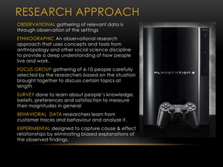 RESEARCH APPROACH
OBSERVATIONAL gathering of relevant data is
through observation of the settings
ETHNOGRAPHIC An observational research
approach that uses concepts and tools from
anthropology and other social science discipline
to provide a deep understanding of how people
live and work.
FOCUS GROUP gathering of 6-10 people carefully
selected by the researchers based on the situation
brought together to discuss certain topics at
length
SURVEY done to learn about people’s knowledge,
beliefs, preferences and satisfaction to measure
their magnitudes in general
BEHAVIORAL DATA researchers learn from
customer traces and behaviour and analyze it.
EXPERIMENTAL designed to capture cause & effect
relationships by eliminating biased explanations of
the observed findings.
 