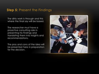 Step 5: Present the Findings
The dirty work is through and this
where the final say will be based.
The researcher must have a
proactive consulting role in
presenting his findings and
translating them into insights and
recommendations.
The pros and cons of the idea will
be presented here in preparation
for the decision.
 