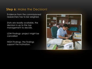 Step 6: Make the Decision!
Evidence from the commissioned
researchers has to be weighed.
Stats are readily available, the
decision is up to the top
management to decide.
LOW Findings- project might be
cancelled
HIGH Findings- the findings
support the inclination.
 
