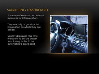 MARKETING DASHBOARD
Summary of external and internal
measures for interpretation.
They are only as good as the
information on which they are
based.
Visually displaying real time
indicators to ensure proper
functioning similar to an
automobile’s dashboard.
 