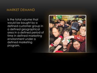 MARKET DEMAND
Is the total volume that
would be bought by a
defined customer group in
a defined geographical
area in a defined period of
time in defined marketing
environment under a
defined marketing
program.
 