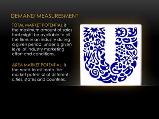 DEMAND MEASURESMENT
TOTAL MARKET POTENTIAL is
the maximum amount of sales
that might be available to all
the firms in an industry during
a given period, under a given
level of industry marketing
effort and conditions.
AREA MARKET POTENTIAL is
the need to estimate the
market potential of different
cities, states and countries.
 