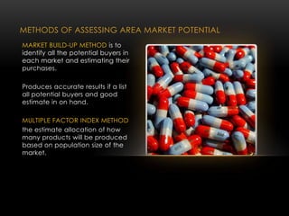METHODS OF ASSESSING AREA MARKET POTENTIAL
MARKET BUILD-UP METHOD is to
identify all the potential buyers in
each market and estimating their
purchases.
Produces accurate results if a list
all potential buyers and good
estimate in on hand.
MULTIPLE FACTOR INDEX METHOD
the estimate allocation of how
many products will be produced
based on population size of the
market.
 